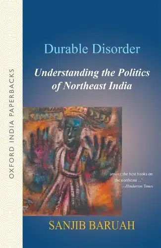 DURABLE DISORDER: UNDERSTANDING THE POLITICS OF NORTHEAST INDIA